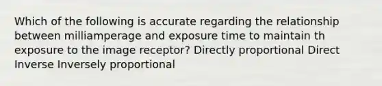 Which of the following is accurate regarding the relationship between milliamperage and exposure time to maintain th exposure to the image receptor? Directly proportional Direct Inverse Inversely proportional