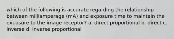 which of the following is accurate regarding the relationship between milliamperage (mA) and exposure time to maintain the exposure to the image receptor? a. direct proportional b. direct c. inverse d. inverse proportional