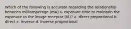 Which of the following is accurate regarding the relationship between milliamperage (mA) & exposure time to maintain the exposure to the image receptor (IR)? a. direct proportional b. direct c. inverse d. inverse proportional