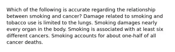 Which of the following is accurate regarding the relationship between smoking and cancer? Damage related to smoking and tobacco use is limited to the lungs. Smoking damages nearly every organ in the body. Smoking is associated with at least six different cancers. Smoking accounts for about one-half of all cancer deaths.