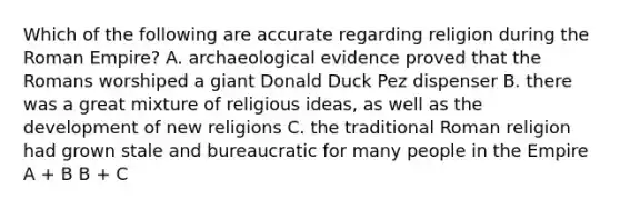 Which of the following are accurate regarding religion during the Roman Empire? A. archaeological evidence proved that the Romans worshiped a giant Donald Duck Pez dispenser B. there was a great mixture of religious ideas, as well as the development of new religions C. the traditional Roman religion had grown stale and bureaucratic for many people in the Empire A + B B + C