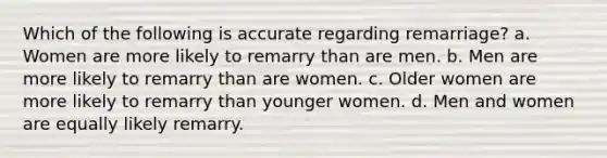 Which of the following is accurate regarding remarriage? a. Women are more likely to remarry than are men. b. Men are more likely to remarry than are women. c. Older women are more likely to remarry than younger women. d. Men and women are equally likely remarry.