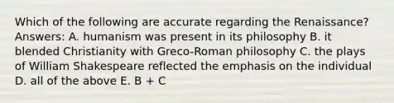 Which of the following are accurate regarding the Renaissance? Answers: A. humanism was present in its philosophy B. it blended Christianity with Greco-Roman philosophy C. the plays of William Shakespeare reflected the emphasis on the individual D. all of the above E. B + C