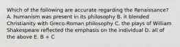 Which of the following are accurate regarding the Renaissance? A. humanism was present in its philosophy B. it blended Christianity with Greco-Roman philosophy C. the plays of William Shakespeare reflected the emphasis on the individual D. all of the above E. B + C