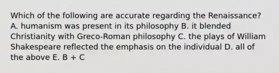 Which of the following are accurate regarding the Renaissance? A. humanism was present in its philosophy B. it blended Christianity with Greco-Roman philosophy C. the plays of William Shakespeare reflected the emphasis on the individual D. all of the above E. B + C