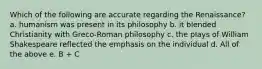 Which of the following are accurate regarding the Renaissance? a. humanism was present in its philosophy b. it blended Christianity with Greco-Roman philosophy c. the plays of William Shakespeare reflected the emphasis on the individual d. All of the above e. B + C