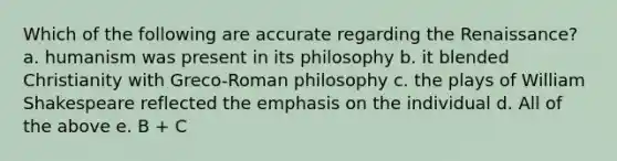 Which of the following are accurate regarding the Renaissance? a. humanism was present in its philosophy b. it blended Christianity with Greco-Roman philosophy c. the plays of William Shakespeare reflected the emphasis on the individual d. All of the above e. B + C