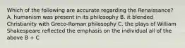 Which of the following are accurate regarding the Renaissance? A. humanism was present in its philosophy B. it blended Christianity with Greco-Roman philosophy C. the plays of William Shakespeare reflected the emphasis on the individual all of the above B + C