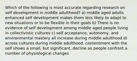 Which of the following is most accurate regarding research on self development in middle adulthood? a) middle aged adults enhanced self development makes them less likely to adapt to new situations or to be flexible in their goals b) There is no evidence of self development among middle aged people living in collectivistic cultures c) self acceptance, autonomy, and environmental mastery all increase during middle adulthood d) across cultures during middle adulthood, contentment with the self shows a small, but significant, decline as people confront a number of physiological changes