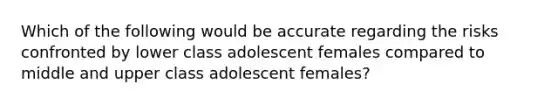 Which of the following would be accurate regarding the risks confronted by lower class adolescent females compared to middle and upper class adolescent females?