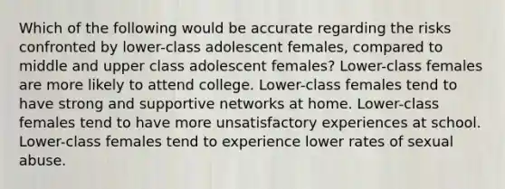 Which of the following would be accurate regarding the risks confronted by lower-class adolescent females, compared to middle and upper class adolescent females? Lower-class females are more likely to attend college. Lower-class females tend to have strong and supportive networks at home. Lower-class females tend to have more unsatisfactory experiences at school. Lower-class females tend to experience lower rates of sexual abuse.