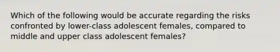 Which of the following would be accurate regarding the risks confronted by lower-class adolescent females, compared to middle and upper class adolescent females?