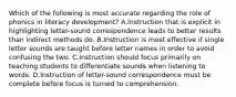 Which of the following is most accurate regarding the role of phonics in literacy development? A.Instruction that is explicit in highlighting letter-sound correspondence leads to better results than indirect methods do. B.Instruction is most effective if single letter sounds are taught before letter names in order to avoid confusing the two. C.Instruction should focus primarily on teaching students to differentiate sounds when listening to words. D.Instruction of letter-sound correspondence must be complete before focus is turned to comprehension.