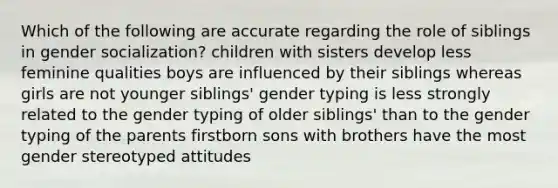 Which of the following are accurate regarding the role of siblings in gender socialization? children with sisters develop less feminine qualities boys are influenced by their siblings whereas girls are not younger siblings' gender typing is less strongly related to the gender typing of older siblings' than to the gender typing of the parents firstborn sons with brothers have the most gender stereotyped attitudes