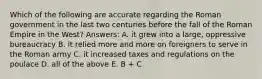 Which of the following are accurate regarding the Roman government in the last two centuries before the fall of the Roman Empire in the West? Answers: A. it grew into a large, oppressive bureaucracy B. it relied more and more on foreigners to serve in the Roman army C. it increased taxes and regulations on the poulace D. all of the above E. B + C