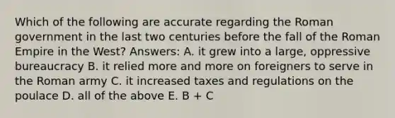 Which of the following are accurate regarding the Roman government in the last two centuries before the fall of the Roman Empire in the West? Answers: A. it grew into a large, oppressive bureaucracy B. it relied more and more on foreigners to serve in the Roman army C. it increased taxes and regulations on the poulace D. all of the above E. B + C