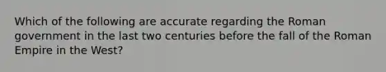 Which of the following are accurate regarding the Roman government in the last two centuries before the fall of the Roman Empire in the West?