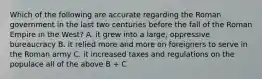 Which of the following are accurate regarding the Roman government in the last two centuries before the fall of the Roman Empire in the West? A. it grew into a large, oppressive bureaucracy B. it relied more and more on foreigners to serve in the Roman army C. it increased taxes and regulations on the populace all of the above B + C