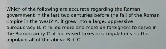 Which of the following are accurate regarding the Roman government in the last two centuries before the fall of the Roman Empire in the West? A. it grew into a large, oppressive bureaucracy B. it relied more and more on foreigners to serve in the Roman army C. it increased taxes and regulations on the populace all of the above B + C