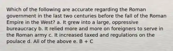 Which of the following are accurate regarding the Roman government in the last two centuries before the fall of the Roman Empire in the West? a. It grew into a large, oppressive bureaucracy b. It relied more and more on foreigners to serve in the Roman army c. It increased taxed and regulations on the poulace d. All of the above e. B + C