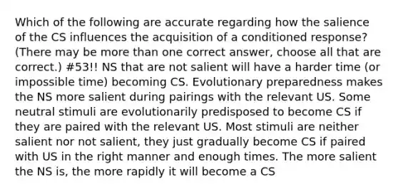 Which of the following are accurate regarding how the salience of the CS influences the acquisition of a conditioned response? (There may be more than one correct answer, choose all that are correct.) #53!! NS that are not salient will have a harder time (or impossible time) becoming CS. Evolutionary preparedness makes the NS more salient during pairings with the relevant US. Some neutral stimuli are evolutionarily predisposed to become CS if they are paired with the relevant US. Most stimuli are neither salient nor not salient, they just gradually become CS if paired with US in the right manner and enough times. The more salient the NS is, the more rapidly it will become a CS