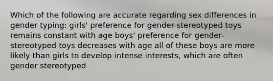 Which of the following are accurate regarding sex differences in gender typing: girls' preference for gender-stereotyped toys remains constant with age boys' preference for gender-stereotyped toys decreases with age all of these boys are more likely than girls to develop intense interests, which are often gender stereotyped