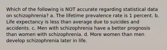 Which of the following is NOT accurate regarding statistical data on schizophrenia?​ ​a. The lifetime prevalence rate is 1 percent. b. ​Life expectancy is less than average due to suicides and accidents. ​c. Men with schizophrenia have a better prognosis than women with schizophrenia. d. ​More women than men develop schizophrenia later in life.