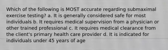 Which of the following is MOST accurate regarding submaximal exercise testing? a. It is generally considered safe for most individuals b. It requires medical supervision from a physician or other trained professional c. It requires medical clearance from the client's primary health care provider d. It is indicated for individuals under 45 years of age