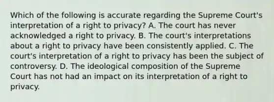 Which of the following is accurate regarding the Supreme Court's interpretation of a right to privacy? A. The court has never acknowledged a right to privacy. B. The court's interpretations about a right to privacy have been consistently applied. C. The court's interpretation of a right to privacy has been the subject of controversy. D. The ideological composition of the Supreme Court has not had an impact on its interpretation of a right to privacy.