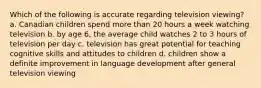 Which of the following is accurate regarding television viewing? a. Canadian children spend more than 20 hours a week watching television b. by age 6, the average child watches 2 to 3 hours of television per day c. television has great potential for teaching cognitive skills and attitudes to children d. children show a definite improvement in language development after general television viewing