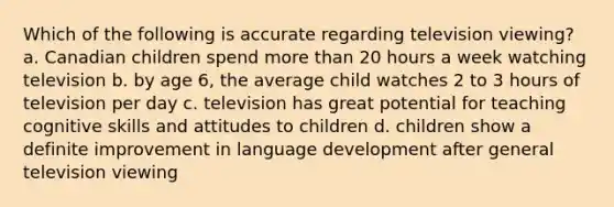 Which of the following is accurate regarding television viewing? a. Canadian children spend more than 20 hours a week watching television b. by age 6, the average child watches 2 to 3 hours of television per day c. television has great potential for teaching cognitive skills and attitudes to children d. children show a definite improvement in language development after general television viewing