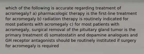 which of the following is accurate regarding treatment of acromegaly? a) pharmacologic therapy is the first-line treatment for acromegaly b) radiation therapy is routinely indicated for most patients with acromegaly c) for most patients with acromegaly, surgical removal of the pituitary gland tumor is the primary treatment d) somatostatin and dopamine analogues and GH receptor antagonists should be routinely instituted if surgery for acromegaly is required