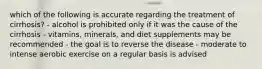 which of the following is accurate regarding the treatment of cirrhosis? - alcohol is prohibited only if it was the cause of the cirrhosis - vitamins, minerals, and diet supplements may be recommended - the goal is to reverse the disease - moderate to intense aerobic exercise on a regular basis is advised