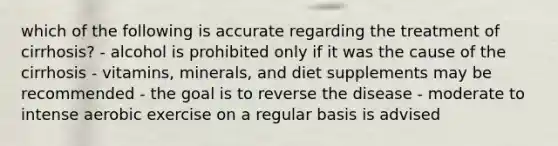 which of the following is accurate regarding the treatment of cirrhosis? - alcohol is prohibited only if it was the cause of the cirrhosis - vitamins, minerals, and diet supplements may be recommended - the goal is to reverse the disease - moderate to intense aerobic exercise on a regular basis is advised