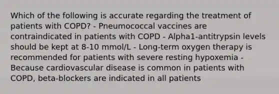 Which of the following is accurate regarding the treatment of patients with COPD? - Pneumococcal vaccines are contraindicated in patients with COPD - Alpha1-antitrypsin levels should be kept at 8-10 mmol/L - Long-term oxygen therapy is recommended for patients with severe resting hypoxemia - Because cardiovascular disease is common in patients with COPD, beta-blockers are indicated in all patients