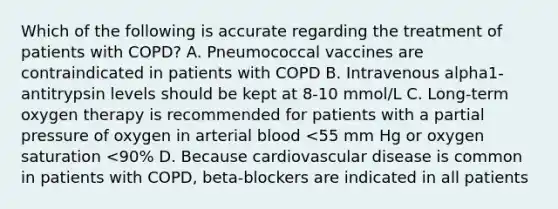 Which of the following is accurate regarding the treatment of patients with COPD? A. Pneumococcal vaccines are contraindicated in patients with COPD B. Intravenous alpha1-antitrypsin levels should be kept at 8-10 mmol/L C. Long-term oxygen therapy is recommended for patients with a partial pressure of oxygen in arterial blood <55 mm Hg or oxygen saturation <90% D. Because cardiovascular disease is common in patients with COPD, beta-blockers are indicated in all patients