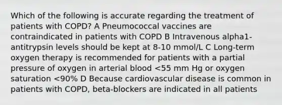 Which of the following is accurate regarding the treatment of patients with COPD? A Pneumococcal vaccines are contraindicated in patients with COPD B Intravenous alpha1-antitrypsin levels should be kept at 8-10 mmol/L C Long-term oxygen therapy is recommended for patients with a partial pressure of oxygen in arterial blood <55 mm Hg or oxygen saturation <90% D Because cardiovascular disease is common in patients with COPD, beta-blockers are indicated in all patients