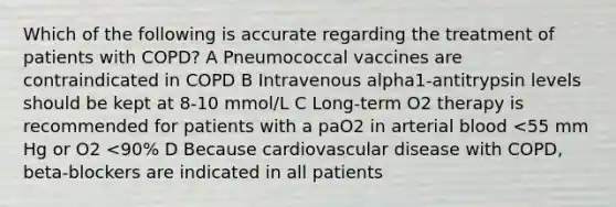 Which of the following is accurate regarding the treatment of patients with COPD? A Pneumococcal vaccines are contraindicated in COPD B Intravenous alpha1-antitrypsin levels should be kept at 8-10 mmol/L C Long-term O2 therapy is recommended for patients with a paO2 in arterial blood <55 mm Hg or O2 <90% D Because cardiovascular disease with COPD, beta-blockers are indicated in all patients