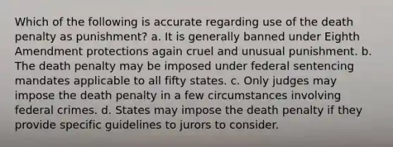 Which of the following is accurate regarding use of the death penalty as punishment? a. It is generally banned under Eighth Amendment protections again cruel and unusual punishment. b. The death penalty may be imposed under federal sentencing mandates applicable to all fifty states. c. Only judges may impose the death penalty in a few circumstances involving federal crimes. d. States may impose the death penalty if they provide specific guidelines to jurors to consider.