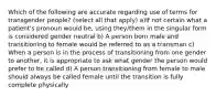 Which of the following are accurate regarding use of terms for transgender people? (select all that apply) a)If not certain what a patient's pronoun would be, using they/them in the singular form is considered gender neutral b) A person born male and transitioning to female would be referred to as a transman c) When a person is in the process of transitioning from one gender to another, it is appropriate to ask what gender the person would prefer to be called d) A person transitioning from female to male should always be called female until the transition is fully complete physically