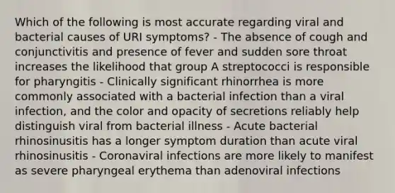 Which of the following is most accurate regarding viral and bacterial causes of URI symptoms? - The absence of cough and conjunctivitis and presence of fever and sudden sore throat increases the likelihood that group A streptococci is responsible for pharyngitis - Clinically significant rhinorrhea is more commonly associated with a bacterial infection than a viral infection, and the color and opacity of secretions reliably help distinguish viral from bacterial illness - Acute bacterial rhinosinusitis has a longer symptom duration than acute viral rhinosinusitis - Coronaviral infections are more likely to manifest as severe pharyngeal erythema than adenoviral infections