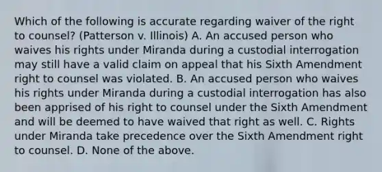 Which of the following is accurate regarding waiver of the right to counsel? (Patterson v. Illinois) A. An accused person who waives his rights under Miranda during a custodial interrogation may still have a valid claim on appeal that his Sixth Amendment right to counsel was violated. B. An accused person who waives his rights under Miranda during a custodial interrogation has also been apprised of his right to counsel under the Sixth Amendment and will be deemed to have waived that right as well. C. Rights under Miranda take precedence over the Sixth Amendment right to counsel. D. None of the above.