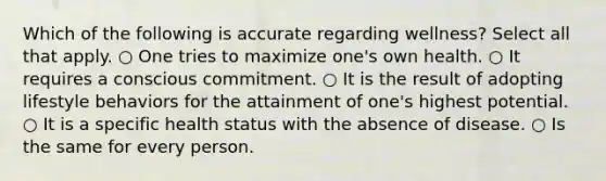 Which of the following is accurate regarding wellness? Select all that apply. ○ One tries to maximize one's own health. ○ It requires a conscious commitment. ○ It is the result of adopting lifestyle behaviors for the attainment of one's highest potential. ○ It is a specific health status with the absence of disease. ○ Is the same for every person.