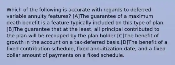 Which of the following is accurate with regards to deferred variable annuity features? [A]The guarantee of a maximum death benefit is a feature typically included on this type of plan. [B]The guarantee that at the least, all principal contributed to the plan will be recouped by the plan holder [C]The benefit of growth in the account on a tax-deferred basis.[D]The benefit of a fixed contribution schedule, fixed annuitization date, and a fixed dollar amount of payments on a fixed schedule.