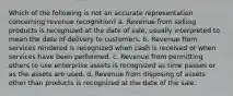 Which of the following is not an accurate representation concerning revenue recognition? a. Revenue from selling products is recognized at the date of sale, usually interpreted to mean the date of delivery to customers. b. Revenue from services rendered is recognized when cash is received or when services have been performed. c. Revenue from permitting others to use enterprise assets is recognized as time passes or as the assets are used. d. Revenue from disposing of assets other than products is recognized at the date of the sale.