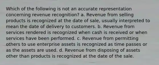 Which of the following is not an accurate representation concerning revenue recognition? a. Revenue from selling products is recognized at the date of sale, usually interpreted to mean the date of delivery to customers. b. Revenue from services rendered is recognized when cash is received or when services have been performed. c. Revenue from permitting others to use enterprise assets is recognized as time passes or as the assets are used. d. Revenue from disposing of assets other than products is recognized at the date of the sale.