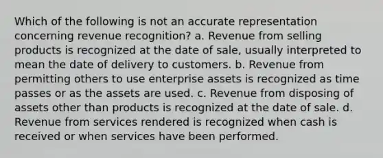 Which of the following is not an accurate representation concerning revenue recognition? a. Revenue from selling products is recognized at the date of sale, usually interpreted to mean the date of delivery to customers. b. Revenue from permitting others to use enterprise assets is recognized as time passes or as the assets are used. c. Revenue from disposing of assets other than products is recognized at the date of sale. d. Revenue from services rendered is recognized when cash is received or when services have been performed.