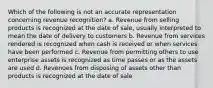 Which of the following is not an accurate representation concerning revenue recognition? a. Revenue from selling products is recognized at the date of sale, usually interpreted to mean the date of delivery to customers b. Revenue from services rendered is recognized when cash is received or when services have been performed c. Revenue from permitting others to use enterprise assets is recognized as time passes or as the assets are used d. Revenues from disposing of assets other than products is recognized at the date of sale