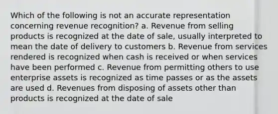 Which of the following is not an accurate representation concerning revenue recognition? a. Revenue from selling products is recognized at the date of sale, usually interpreted to mean the date of delivery to customers b. Revenue from services rendered is recognized when cash is received or when services have been performed c. Revenue from permitting others to use enterprise assets is recognized as time passes or as the assets are used d. Revenues from disposing of assets other than products is recognized at the date of sale