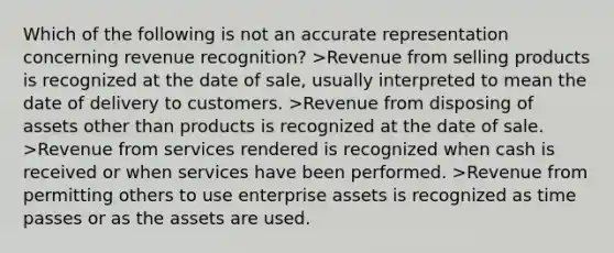 Which of the following is not an accurate representation concerning revenue recognition? >Revenue from selling products is recognized at the date of sale, usually interpreted to mean the date of delivery to customers. >Revenue from disposing of assets other than products is recognized at the date of sale. >Revenue from services rendered is recognized when cash is received or when services have been performed. >Revenue from permitting others to use enterprise assets is recognized as time passes or as the assets are used.